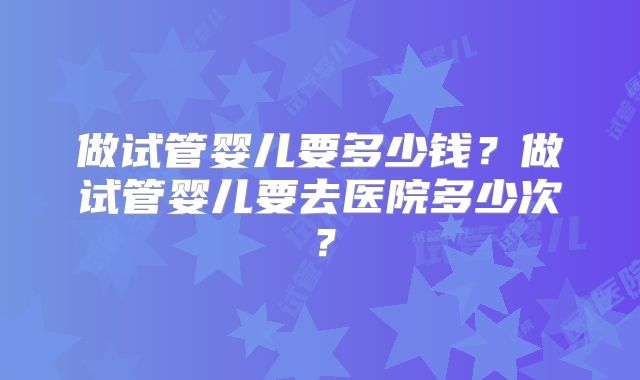 做试管婴儿要多少钱?做试管婴儿要去医院多少次?
