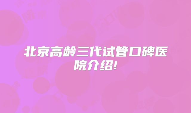 北京高龄三代试管口碑医院介绍!