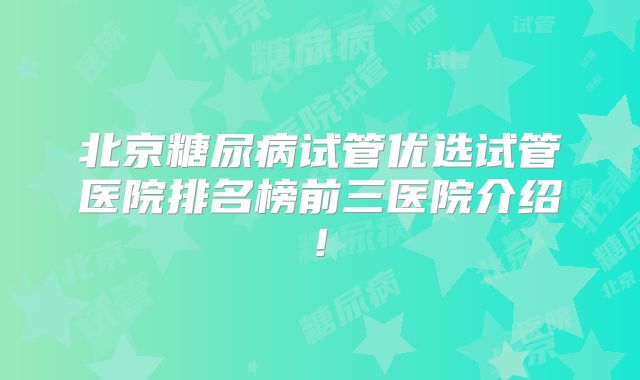 北京糖尿病试管优选试管医院排名榜前三医院介绍!