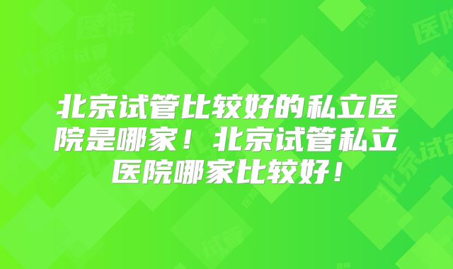 北京试管比较好的私立医院是哪家！北京试管私立医院哪家比较好！