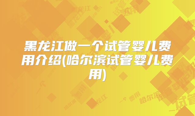 黑龙江做一个试管婴儿费用介绍(哈尔滨试管婴儿费用)
