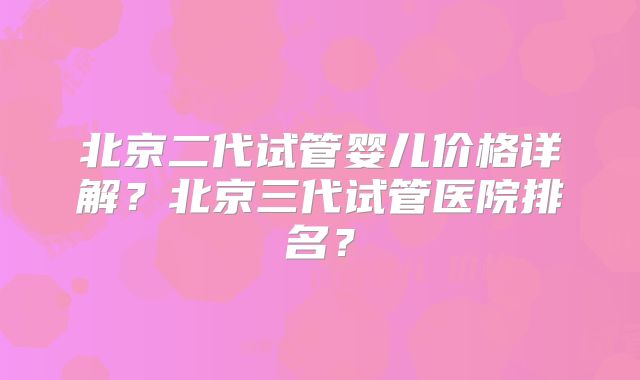 北京二代试管婴儿价格详解？北京三代试管医院排名？