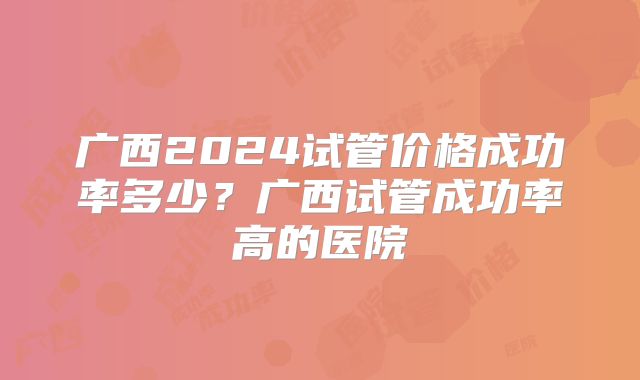 广西2024试管价格成功率多少？广西试管成功率高的医院
