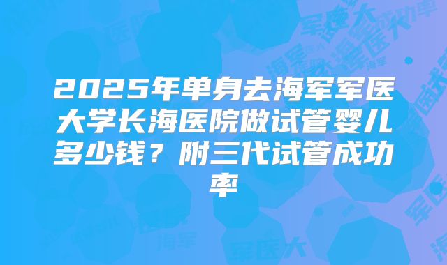 2025年单身去海军军医大学长海医院做试管婴儿多少钱？附三代试管成功率