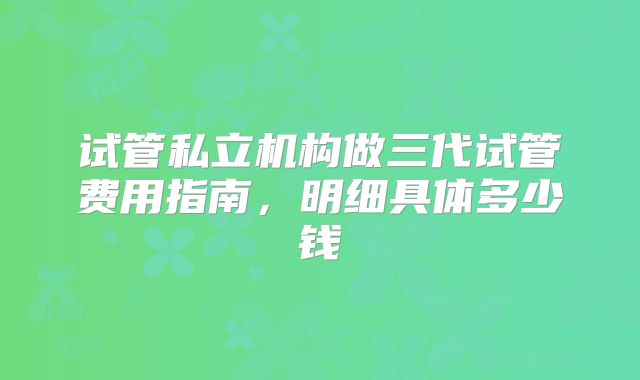 试管私立机构做三代试管费用指南,明细具体多少钱