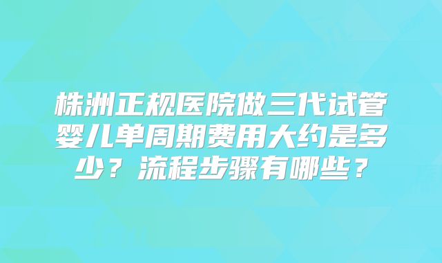 株洲正规医院做三代试管婴儿单周期费用大约是多少？流程步骤有哪些？