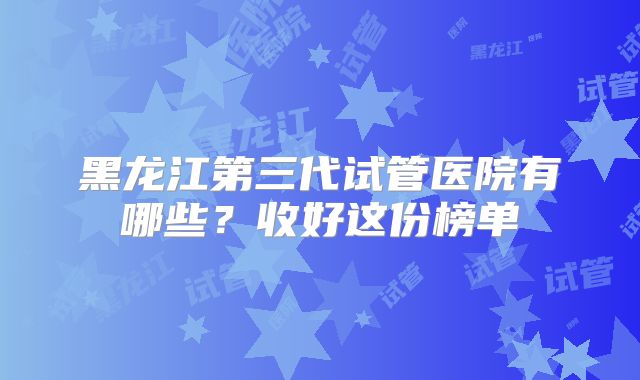 黑龙江第三代试管医院有哪些？收好这份榜单