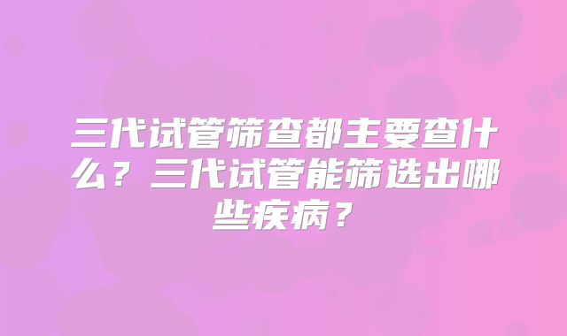三代试管筛查都主要查什么？三代试管能筛选出哪些疾病？