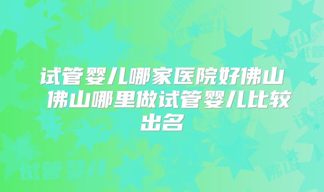 试管婴儿哪家医院好佛山 佛山哪里做试管婴儿比较出名