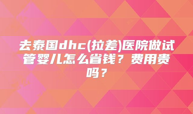 去泰国dhc(拉差)医院做试管婴儿怎么省钱?费用贵吗?