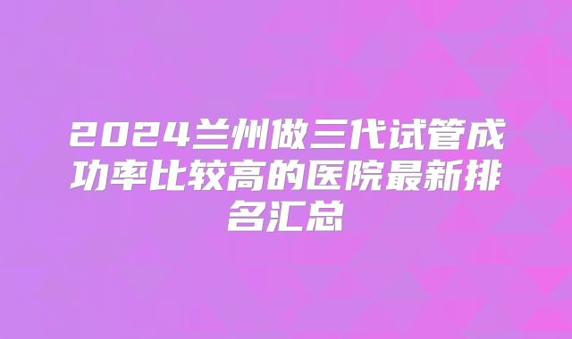 2024兰州做三代试管成功率比较高的医院最新排名汇总