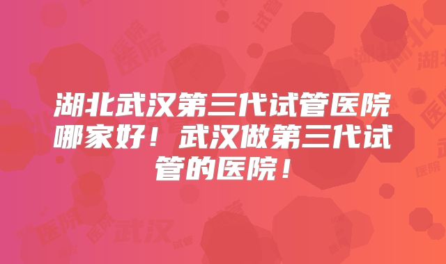 湖北武汉第三代试管医院哪家好！武汉做第三代试管的医院！