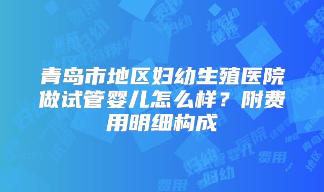 青岛市地区妇幼生殖医院做试管婴儿怎么样?附费用明细构成
