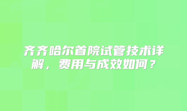 齐齐哈尔首院试管技术详解，费用与成效如何？