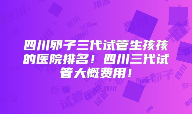 四川卵子三代试管生孩孩的医院排名！四川三代试管大概费用！
