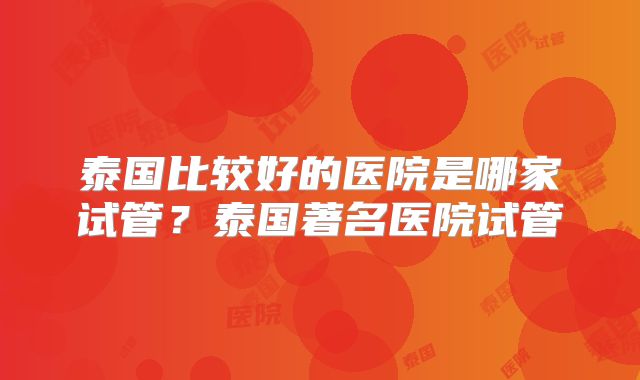 泰国比较好的医院是哪家试管？泰国著名医院试管