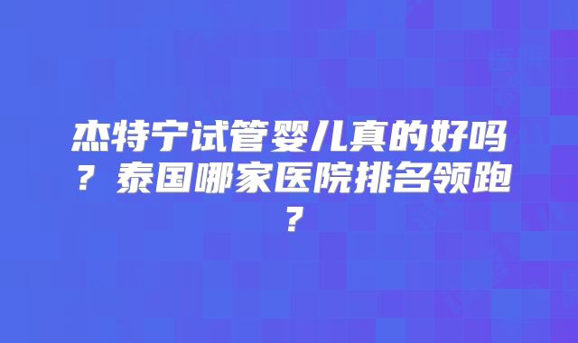 杰特宁试管婴儿真的好吗?泰国哪家医院排名领跑?