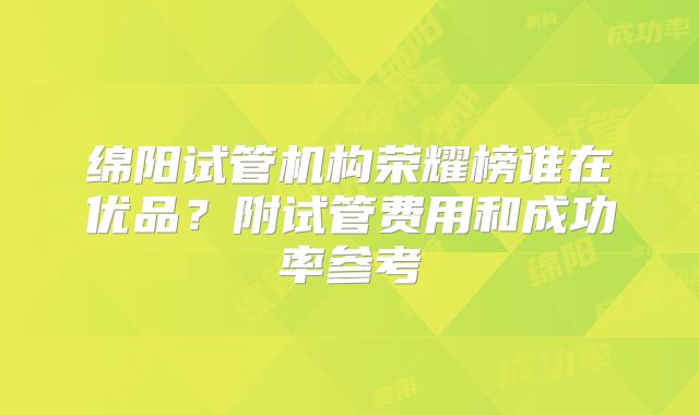 绵阳试管机构荣耀榜谁在优品？附试管费用和成功率参考