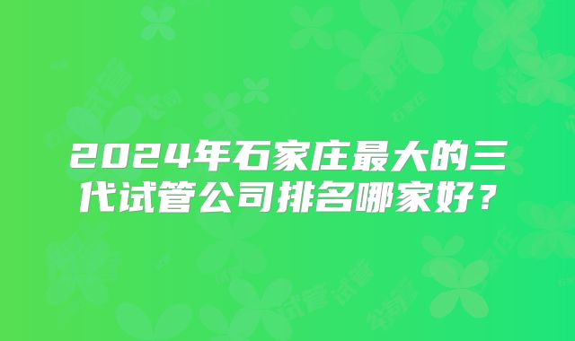 2024年石家庄最大的三代试管公司排名哪家好？