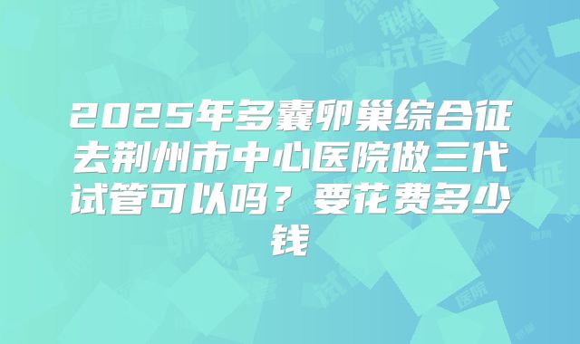 2025年多囊卵巢综合征去荆州市中心医院做三代试管可以吗？要花费多少钱