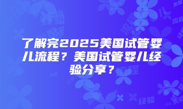了解完2025美国试管婴儿流程？美国试管婴儿经验分享？