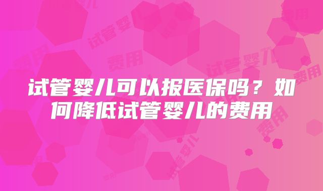 试管婴儿可以报医保吗？如何降低试管婴儿的费用