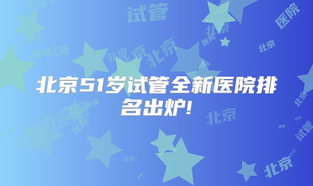 北京51岁试管全新医院排名出炉!