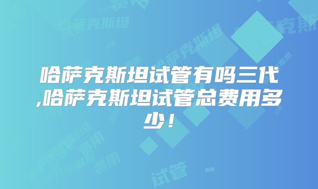 哈萨克斯坦试管有吗三代,哈萨克斯坦试管总费用多少！