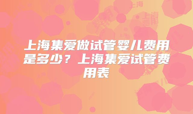 上海集爱做试管婴儿费用是多少？上海集爱试管费用表