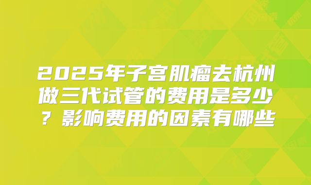 2025年子宫肌瘤去杭州做三代试管的费用是多少？影响费用的因素有哪些