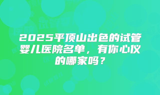 2025平顶山出色的试管婴儿医院名单，有你心仪的哪家吗？
