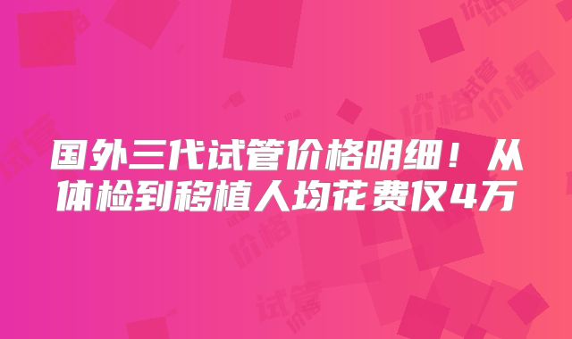 国外三代试管价格明细！从体检到移植人均花费仅4万