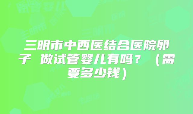 三明市中西医结合医院卵子 做试管婴儿有吗？（需要多少钱）
