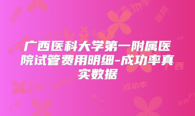 广西医科大学第一附属医院试管费用明细-成功率真实数据
