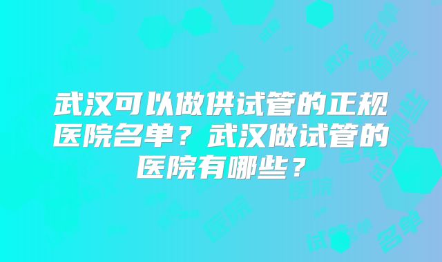 武汉可以做供试管的正规医院名单?武汉做试管的医院有哪些?