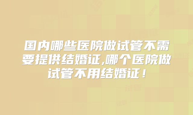 国内哪些医院做试管不需要提供结婚证,哪个医院做试管不用结婚证!