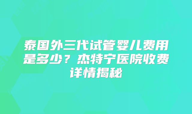泰国外三代试管婴儿费用是多少?杰特宁医院收费详情揭秘