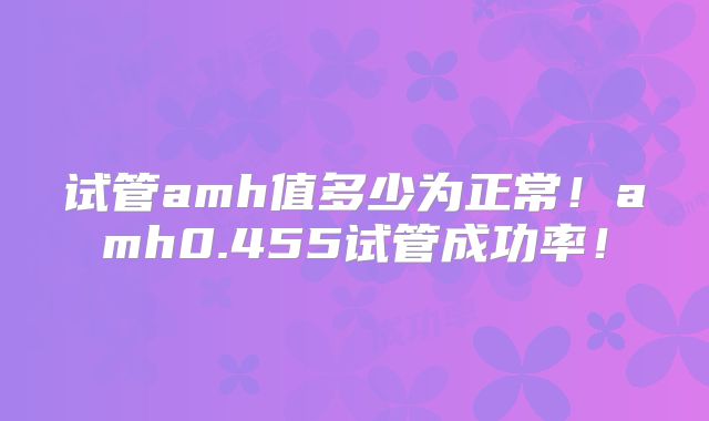 试管amh值多少为正常！amh0.455试管成功率！
