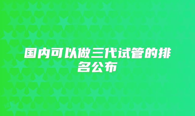 国内可以做三代试管的排名公布