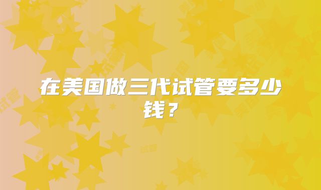 在美国做三代试管要多少钱？