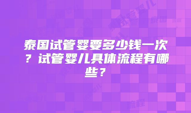 泰国试管婴要多少钱一次？试管婴儿具体流程有哪些？