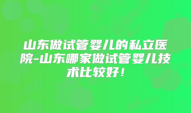 山东做试管婴儿的私立医院-山东哪家做试管婴儿技术比较好！