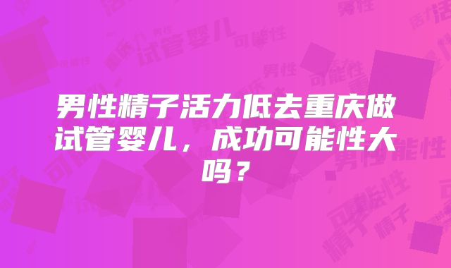 男性精子活力低去重庆做试管婴儿，成功可能性大吗？