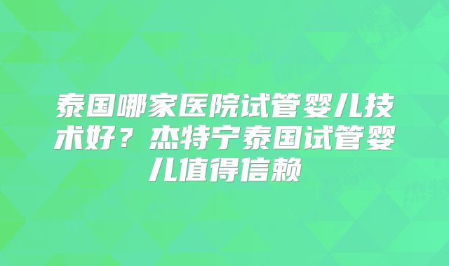 泰国哪家医院试管婴儿技术好?杰特宁泰国试管婴儿值得信赖