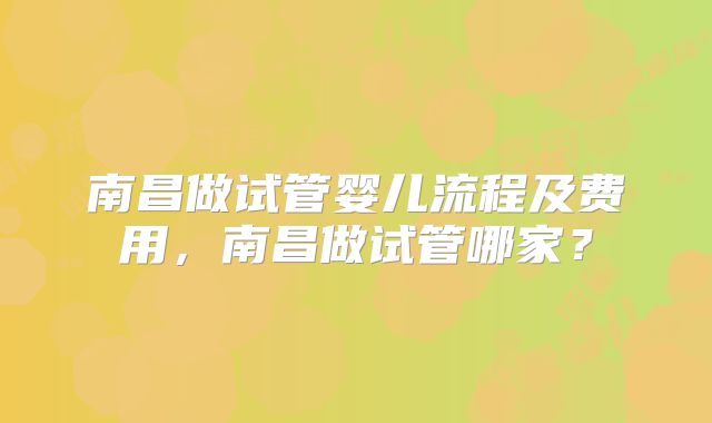 南昌做试管婴儿流程及费用,南昌做试管哪家?