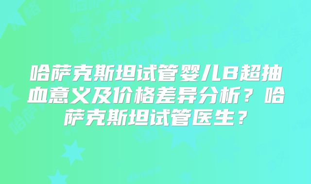 哈萨克斯坦试管婴儿B超抽血意义及价格差异分析?哈萨克斯坦试管医生?