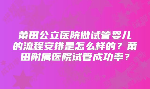 莆田公立医院做试管婴儿的流程安排是怎么样的？莆田附属医院试管成功率？
