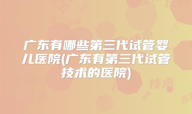 广东有哪些第三代试管婴儿医院(广东有第三代试管技术的医院)