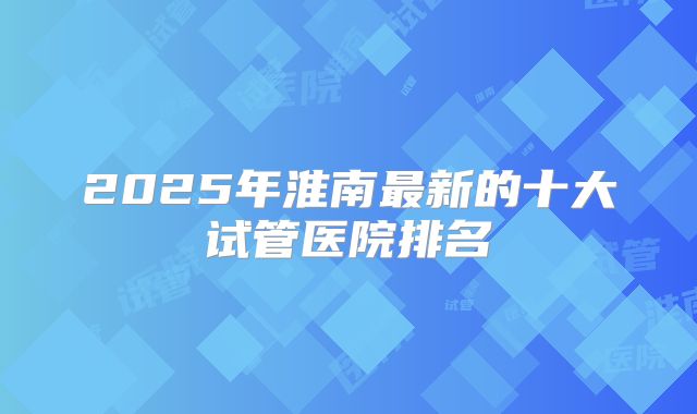 2025年淮南最新的十大试管医院排名