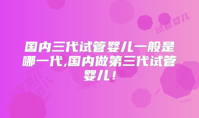 国内三代试管婴儿一般是哪一代,国内做第三代试管婴儿!